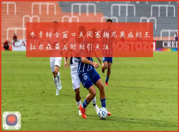 冬季转会窗口关闭塞梅尼奥成标王拉尔森最后时刻引关注