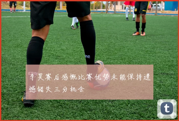 李昊赛后感慨比赛优势未能保持遗憾错失三分机会