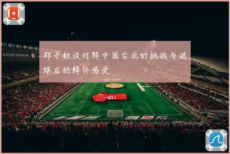 邵子钦谈对阵中国台北的挑战与进球后的释怀感受