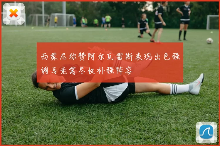 西蒙尼称赞阿尔瓦雷斯表现出色强调马竞需尽快补强阵容
