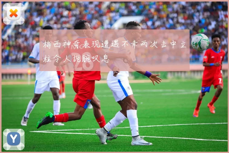 梅西神奇表现遭遇不幸两次击中立柱令人扼腕叹息