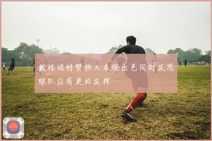 戴格诺特赞热火表现出色同时反思球队应有更好发挥