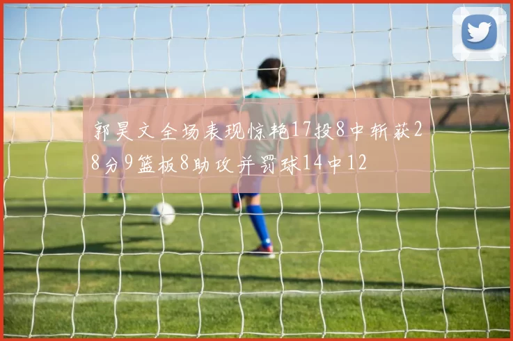 郭昊文全场表现惊艳17投8中斩获28分9篮板8助攻并罚球14中12