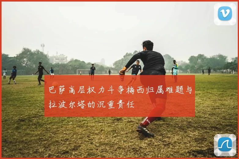 巴萨高层权力斗争梅西归属难题与拉波尔塔的沉重责任
