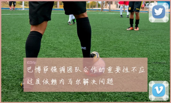 巴博萨强调团队合作的重要性不应过度依赖内马尔解决问题